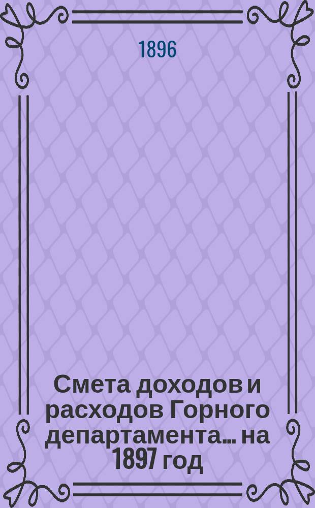 Смета доходов и расходов Горного департамента... на 1897 год : Приложения...