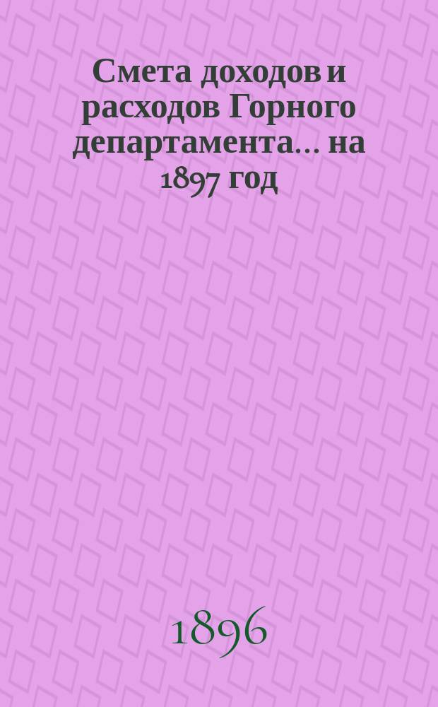 Смета доходов и расходов Горного департамента... на 1897 год : Приложения...