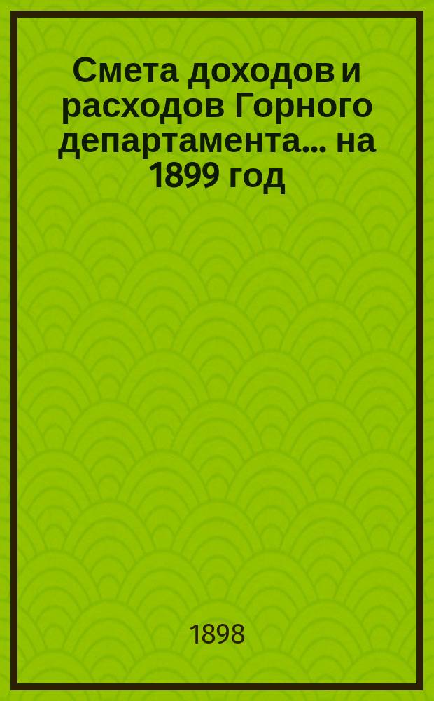 Смета доходов и расходов Горного департамента... на 1899 год : Приложения...