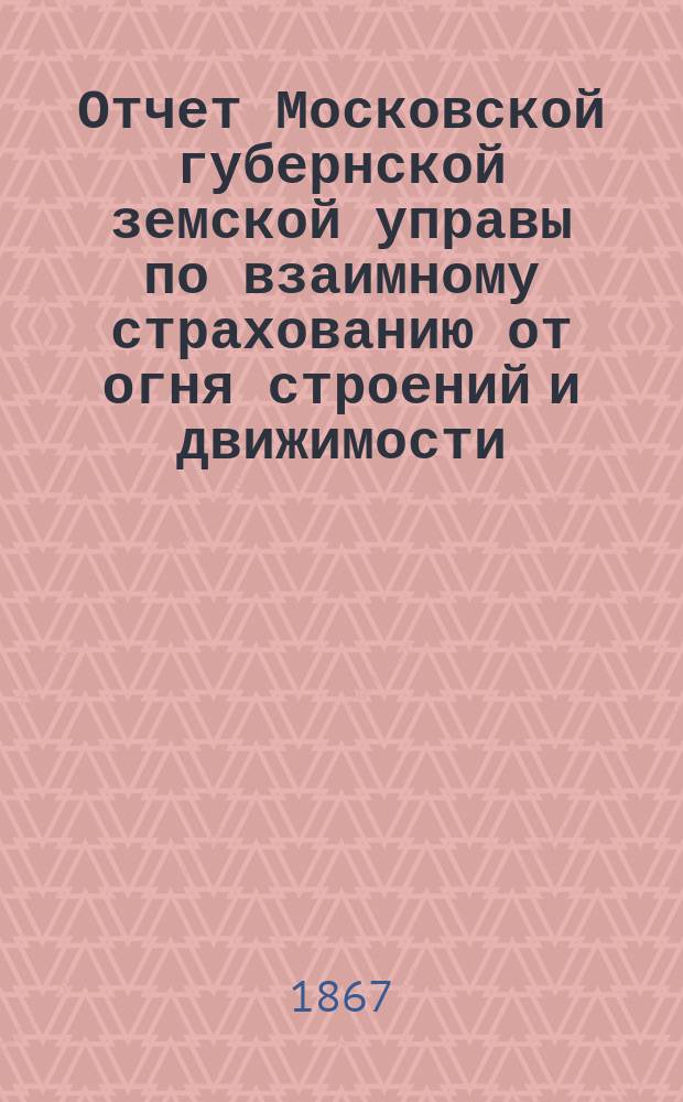 Отчет Московской губернской земской управы по взаимному страхованию от огня строений и движимости ... за 1867 год