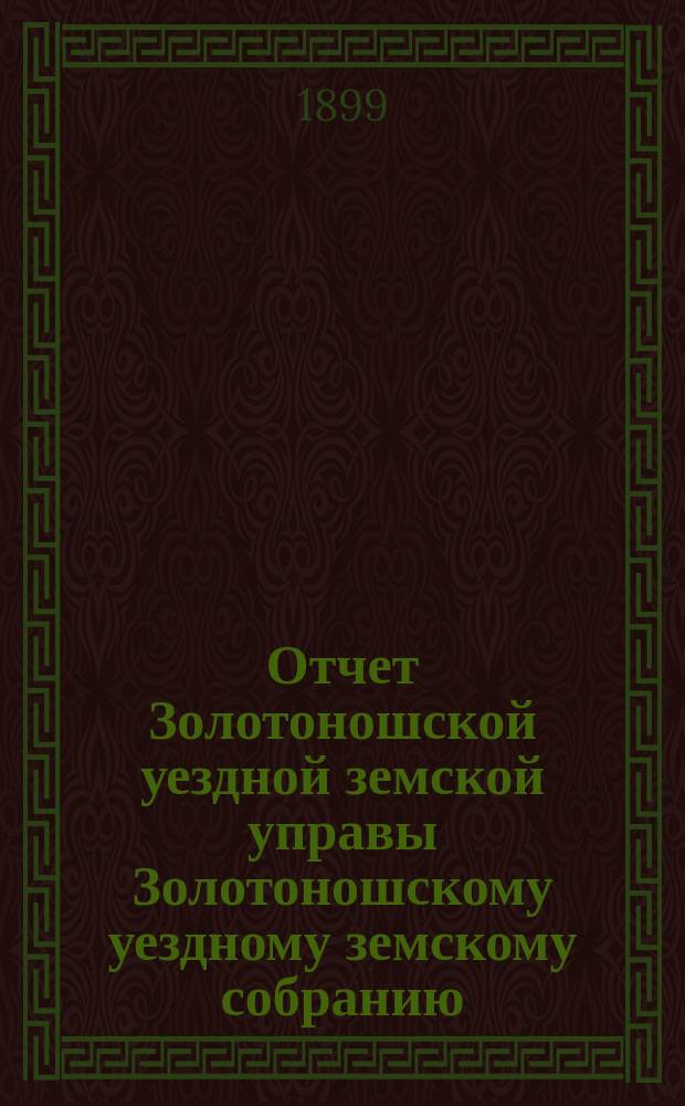 Отчет Золотоношской уездной земской управы Золотоношскому уездному земскому собранию... XXXV очередной сессии (1899 года) за 1898 год с приложениями : XXXV очередной сессии (1899 года) за 1898 год с приложениями