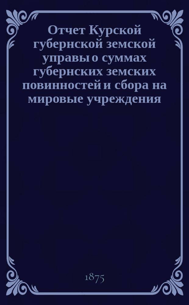 Отчет Курской губернской земской управы о суммах губернских земских повинностей и сбора на мировые учреждения... ... за 1874 год. Отчет... : Отчет старшего врача Курских богоугодных заведений [за 1874/75 год]