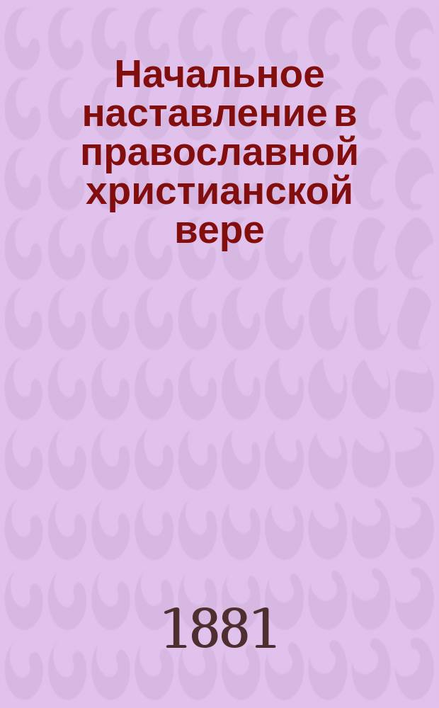 ... Начальное наставление в православной христианской вере : Курс начального народного училища, первого класса городских училищ и приготовительного класса средних учеб. заведений
