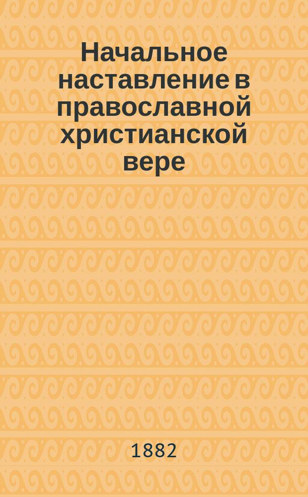 ... Начальное наставление в православной христианской вере : Курс начального народного училища, первого класса городских училищ и приготовительного класса средних учеб. заведений