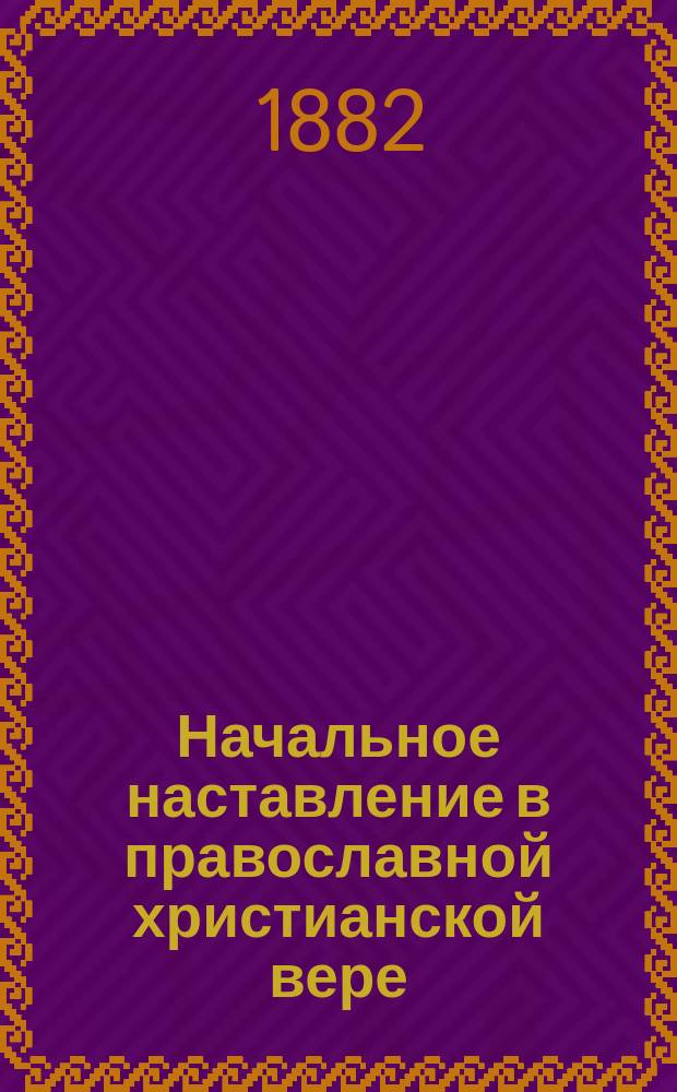 ... Начальное наставление в православной христианской вере : Курс начального народного училища, первого класса городских училищ и приготовительного класса средних учеб. заведений