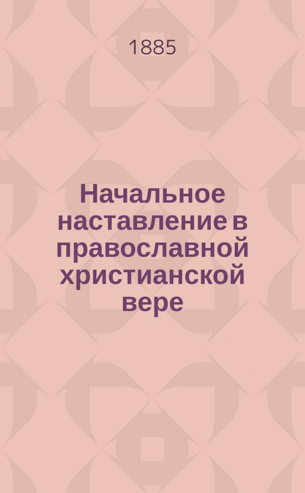 ... Начальное наставление в православной христианской вере : Курс начального народного училища, первого класса городских училищ и приготовительного класса средних учеб. заведений