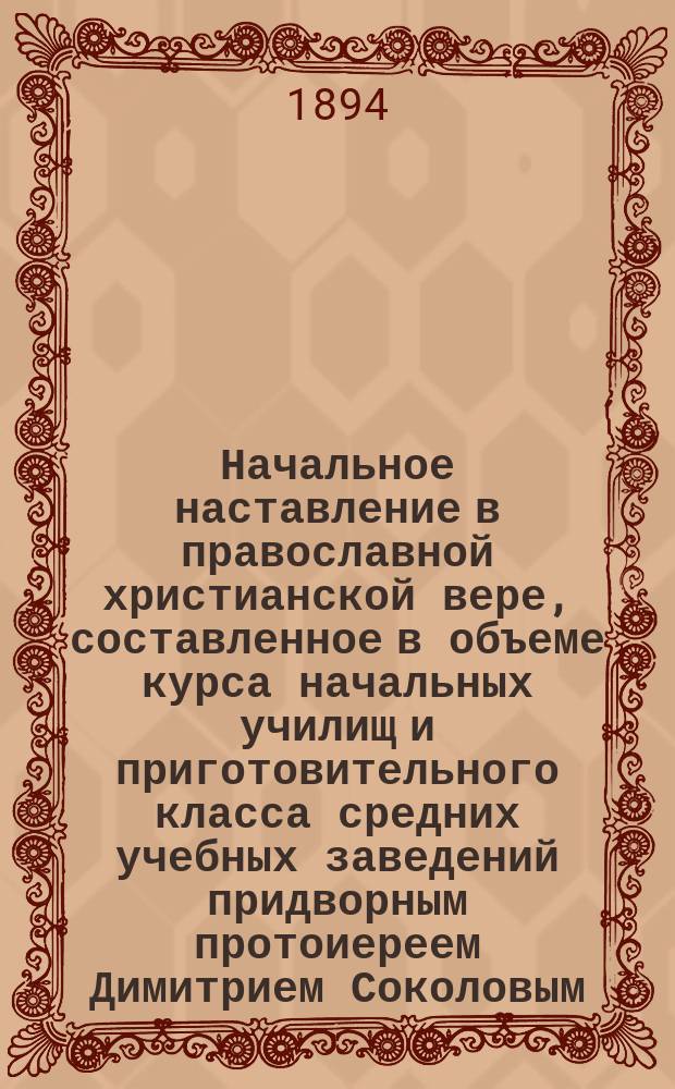 Начальное наставление в православной христианской вере, составленное в объеме курса начальных училищ и приготовительного класса средних учебных заведений придворным протоиереем Димитрием Соколовым