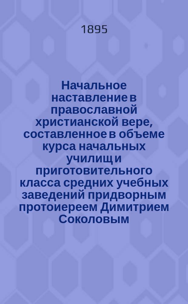 Начальное наставление в православной христианской вере, составленное в объеме курса начальных училищ и приготовительного класса средних учебных заведений придворным протоиереем Димитрием Соколовым