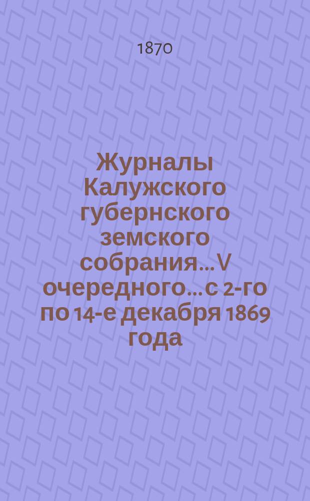 Журналы Калужского губернского земского собрания... V очередного... с 2-го по 14-е декабря 1869 года