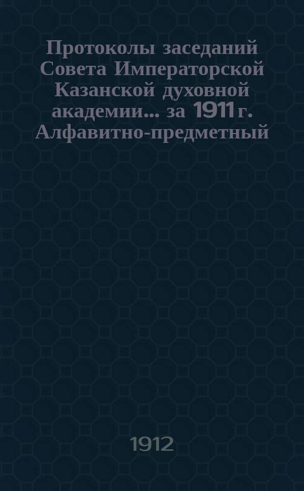 Протоколы заседаний Совета Императорской Казанской духовной академии... за 1911 г. Алфавитно-предметный... : Алфавитно-предметный и алфавитно-именной указатели...
