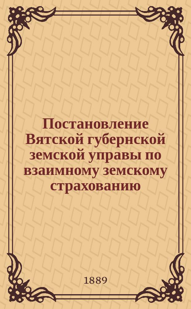 Постановление Вятской губернской земской управы [по взаимному земскому страхованию]. ... 7-го февраля 1889 г.