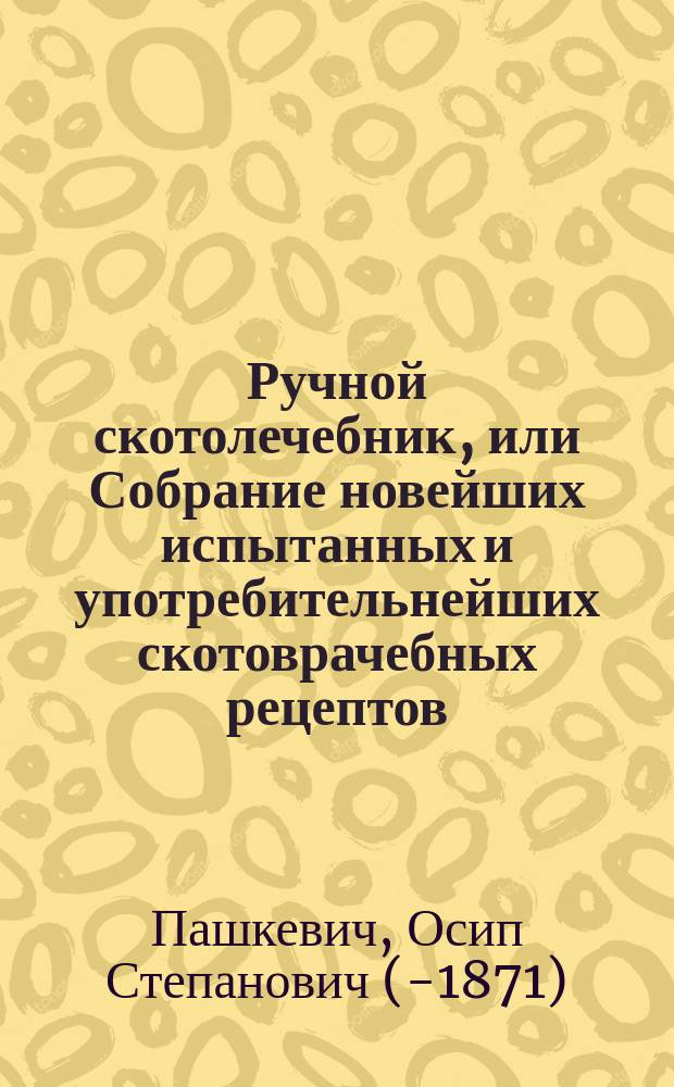 Ручной скотолечебник, или Собрание новейших испытанных и употребительнейших скотоврачебных рецептов (на русском и латинском языках), с полным наставлением к применению лекарств к известным болезням