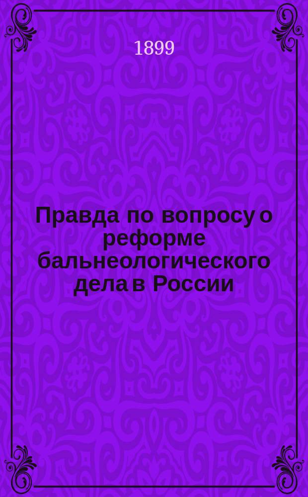 Правда по вопросу о реформе бальнеологического дела в России : По поводу записки министра земледелия и гос. имуществ "К вопросу о переустройстве Кавказских минеральных вод в связи с общим положением бальнеологического дела в России и за границиею". С.-ПБ. 1898