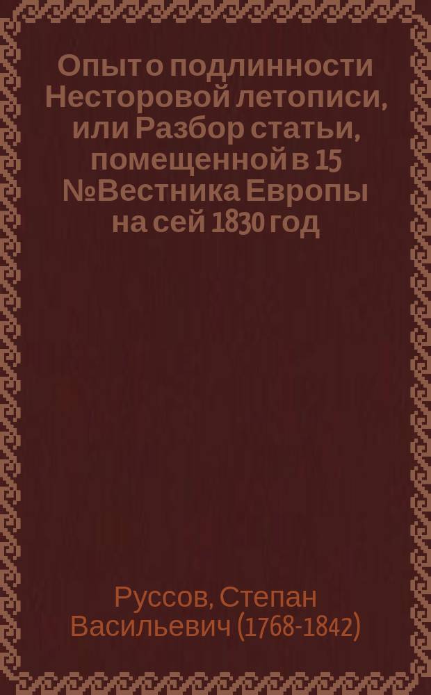 Опыт о подлинности Несторовой летописи, [или Разбор статьи, помещенной в 15 № Вестника Европы на сей 1830 год, О скудости и сомнительности происшествий первого века нашей древней истории от основания государства до смерти Игоря, т. е. до 945 года]