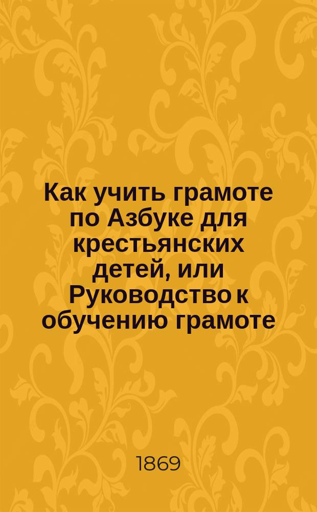Как учить грамоте по Азбуке для крестьянских детей, или Руководство к обучению грамоте : С листом, на котором напеч. 178 букв, 20 цифр и 18 знаков препинания и др