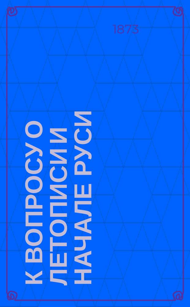 К вопросу о летописи и начале Руси : Отзыв на ст. "Предания первоначальной русской летописи" Костомарова. (Вест. Европы 1873. Янв., февр. и март)