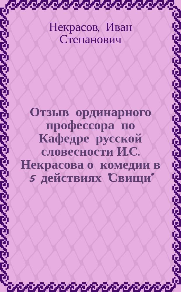 Отзыв ординарного профессора по Кафедре русской словесности И.С. Некрасова о комедии в 5 действиях "Свищи", удостоенной Историко-филологическим факультетом половинной премии, учрежденной И.Ю. Внучиной за драматические сочинения