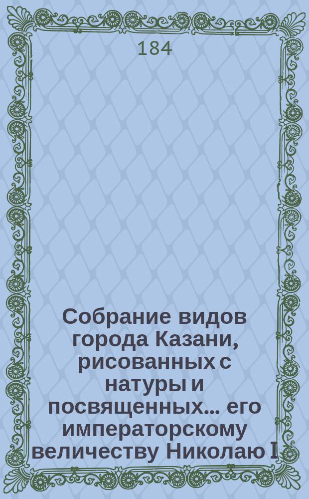 Собрание видов города Казани, рисованных с натуры и посвященных... его императорскому величеству Николаю I, императору и самодержцу всероссийскому Эдуардом Турнерелли