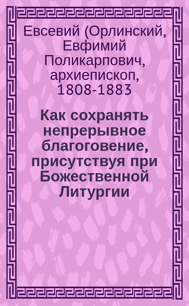Как сохранять непрерывное благоговение, присутствуя при Божественной Литургии : Из бесед о Св. Таинствах Евсевия, архиепископа Могилевского