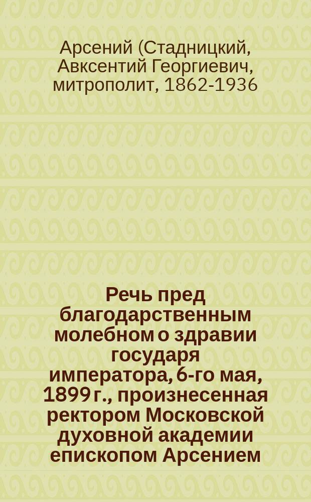 Речь пред благодарственным молебном о здравии государя императора, 6-го мая, 1899 г., произнесенная ректором Московской духовной академии епископом Арсением