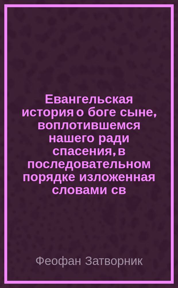 Евангельская история о боге сыне, воплотившемся нашего ради спасения, в последовательном порядке изложенная словами св. евангелистов, с указанием оснований, почему именно такой, а не другой, избран порядок последования евангельских событий одних за другими
