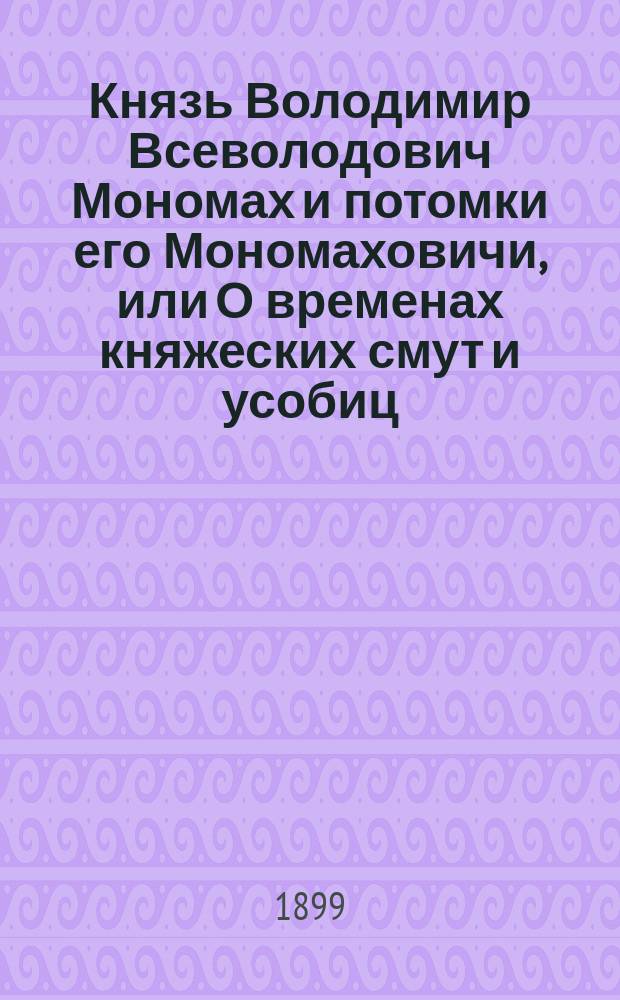 Князь Володимир Всеволодович Мономах и потомки его Мономаховичи, или О временах княжеских смут и усобиц