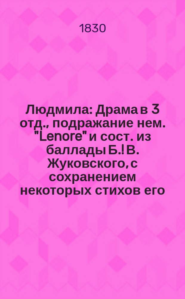 Людмила : Драма в 3 отд., подражание нем. "Lenore" и сост. из баллады Б. !В. Жуковского, с сохранением некоторых стихов его