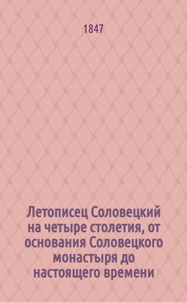 Летописец Соловецкий на четыре столетия, от основания Соловецкого монастыря до настоящего времени, то есть с 1429 по 1847 год