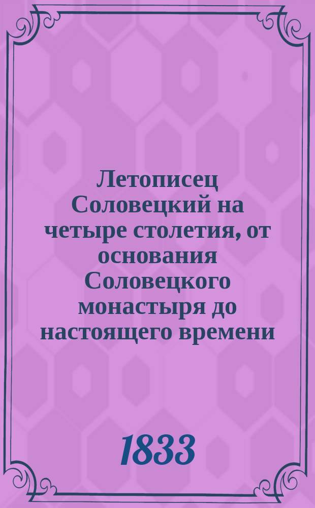 Летописец Соловецкий на четыре столетия, от основания Соловецкого монастыря до настоящего времени, то есть с 1429 по 1833-й год