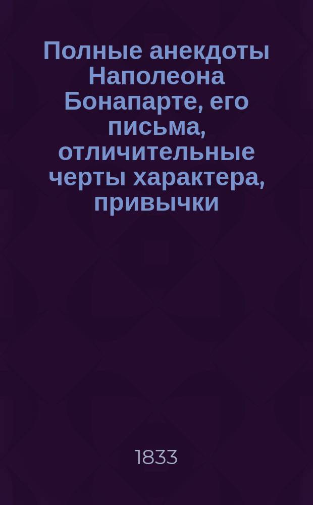Полные анекдоты Наполеона Бонапарте, его письма, отличительные черты характера, привычки, мысли о разных предметах, достопамятные изречения и мнения о его маршалах, генералах и других известных особах в Европе, собранные переводом из разных иностранных авторов, как то: Бурьеня, статс-секретаря его, Сегюра, Тушар-Лафосса... и других, и служащие продолжением истории Наполеона Вальтера Скотта и других на российском языке изданных : Ч. 1-2