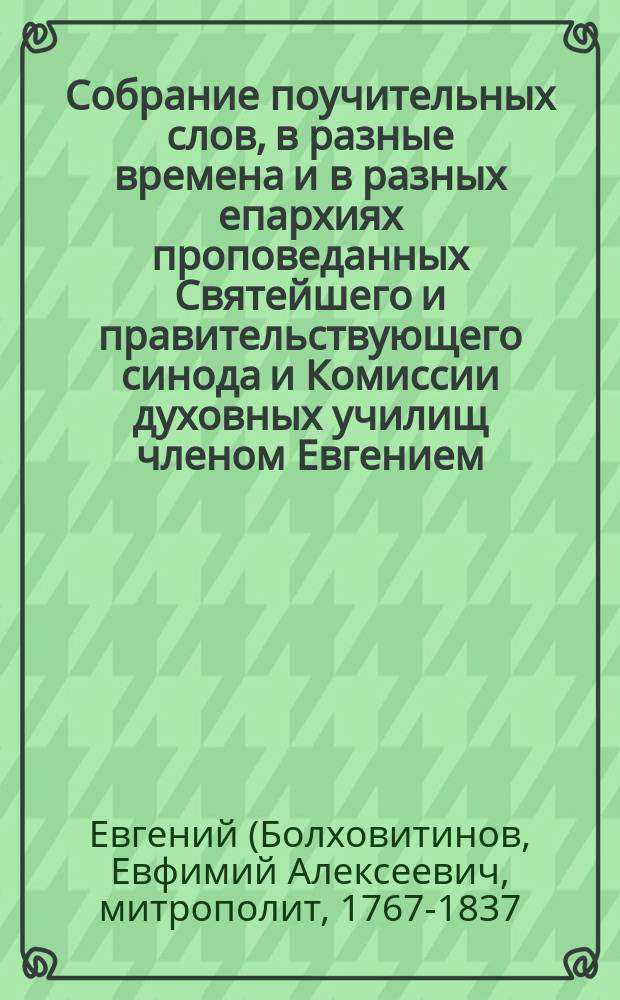 Собрание поучительных слов, в разные времена и в разных епархиях проповеданных Святейшего и правительствующего синода и Комиссии духовных училищ членом Евгением, митрополитом Киевским и Галицким, Киево-Печерской лавры священноархимандритом и разных орденов кавалером : Ч. 1-4