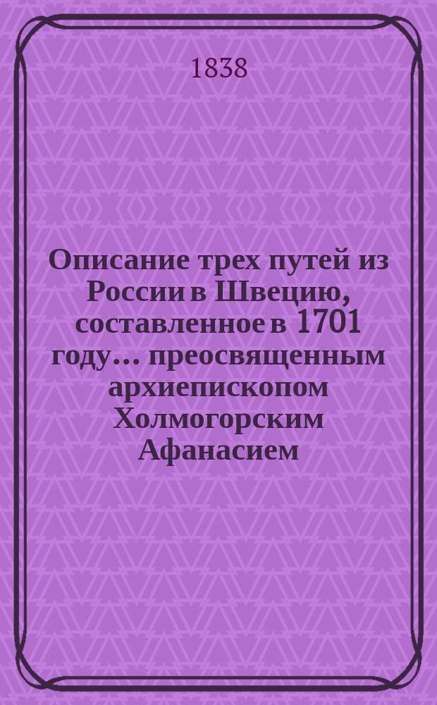 Описание трех путей из России в Швецию, составленное в 1701 году... преосвященным архиепископом Холмогорским Афанасием : (Выписано в 1828 г. из рукоп., хранившейся в б-ке гр. Ф.А. Толстого. Отд. 1, № 251)