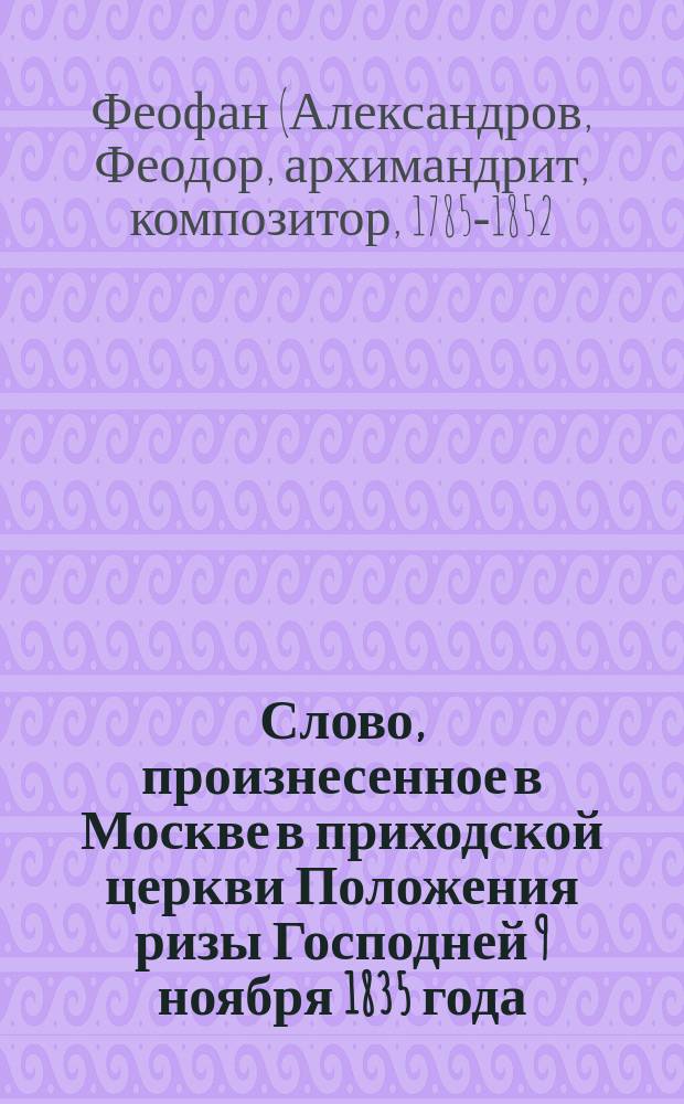 Слово, произнесенное в Москве в приходской церкви Положения ризы Господней 9 ноября 1835 года, при погребении скончавшегося 6-го того ж ноября коммерции советника и разных орденов кавалера Михаила Ивановича Титова, архимандритом Донского монастыря Феофаном, в присутствии Преосвященнейшего Исидора, епископа Дмитровского, совершавшего в сей день в оном храме литургию