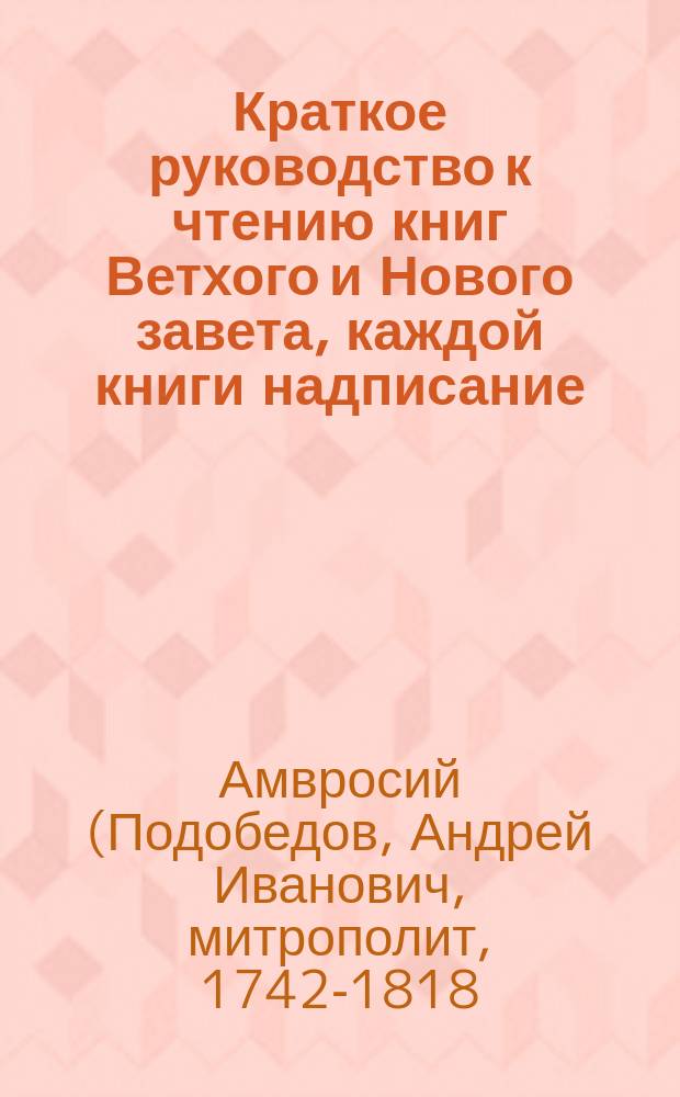 Краткое руководство к чтению книг Ветхого и Нового завета, каждой книги надписание, писателя, время, место, содержание, намерение, предсказания о Христе Спасителе, места особливого примечания достойные, также разделение не токмо всей книги, но и самых глав по материям в себе содержащее, тщанием и трудами митрополита Новгородского, Санктпетербургского, Естляндского и Финляндского, и разных орденов кавалера Амвросия собранное и в порядок приведенн : В 2 ч