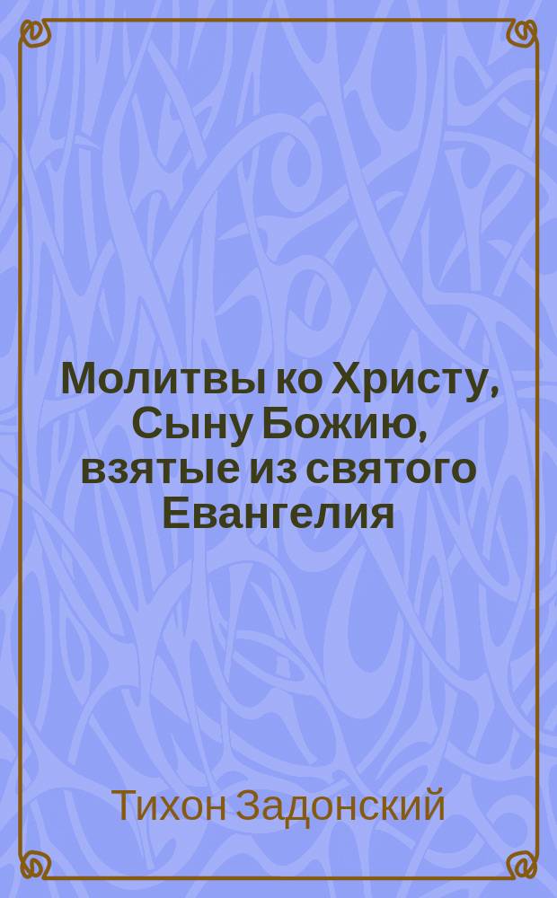 Молитвы ко Христу, Сыну Божию, взятые из святого Евангелия : Из соч. Тихона, еп. Воронеж. и Елец. (т. 2, ст. 283-291)