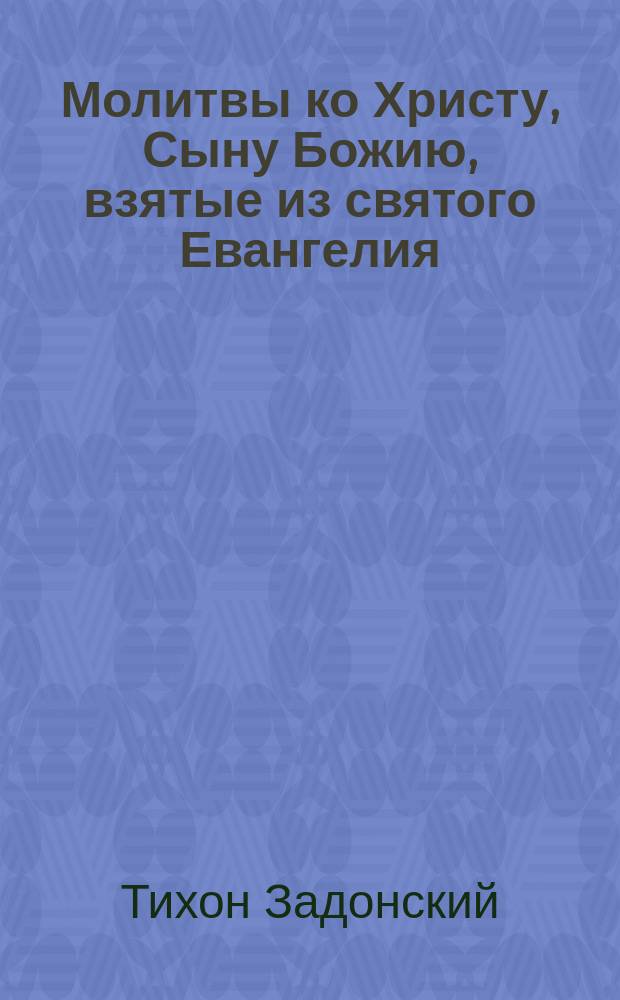 Молитвы ко Христу, Сыну Божию, взятые из святого Евангелия : Из соч. Тихона, еп. Воронеж. и Елец. (т. 2, ст. 283-291)