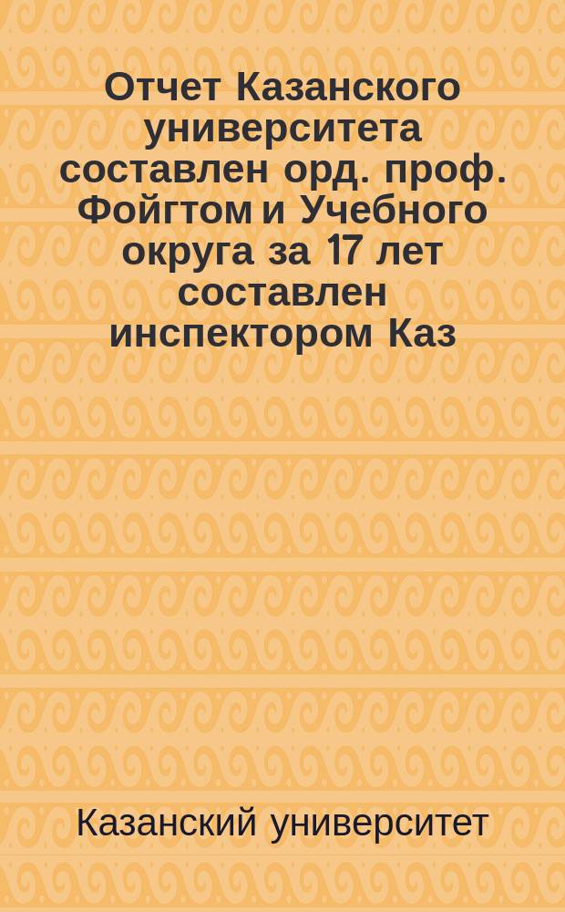 Отчет Казанского университета [составлен орд. проф. Фойгтом] и Учебного округа за 17 лет [составлен инспектором Каз. учил. Антроповым], с 1827 по 1-е генваря 1844 года, по управлению тайного советника Мусина-Пушкина