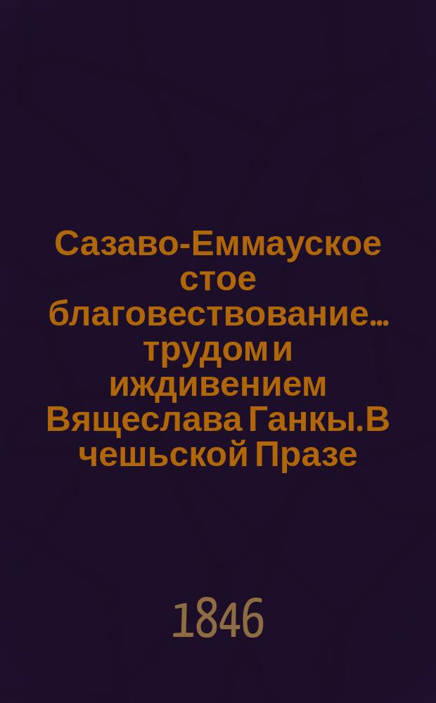 Сазаво-Еммауское стое благовествование... трудом и иждивением Вящеслава Ганкы. В чешьской Празе, 1846. XXXII и 200 стр. Начала священного языка словян. Вячеслава Ганки. В чешской Праге. Печать и бумага И.К. придворной типографии сынов Богумила Гаазе. 1846, 47 стр. : Рец