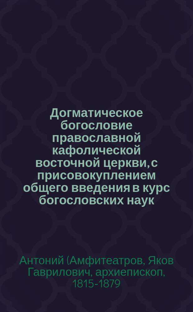 Догматическое богословие православной кафолической восточной церкви, с присовокуплением общего введения в курс богословских наук, составленное ректором Киевской духовной семинарии, доктором богословия, архимандритом Антонием