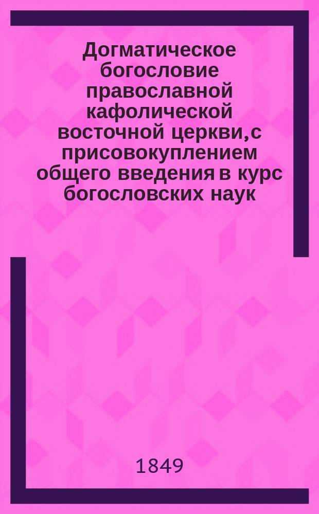 Догматическое богословие православной кафолической восточной церкви, с присовокуплением общего введения в курс богословских наук, составленное ректором Киевской духовной семинарии, доктором богословия, архимандритом Антонием