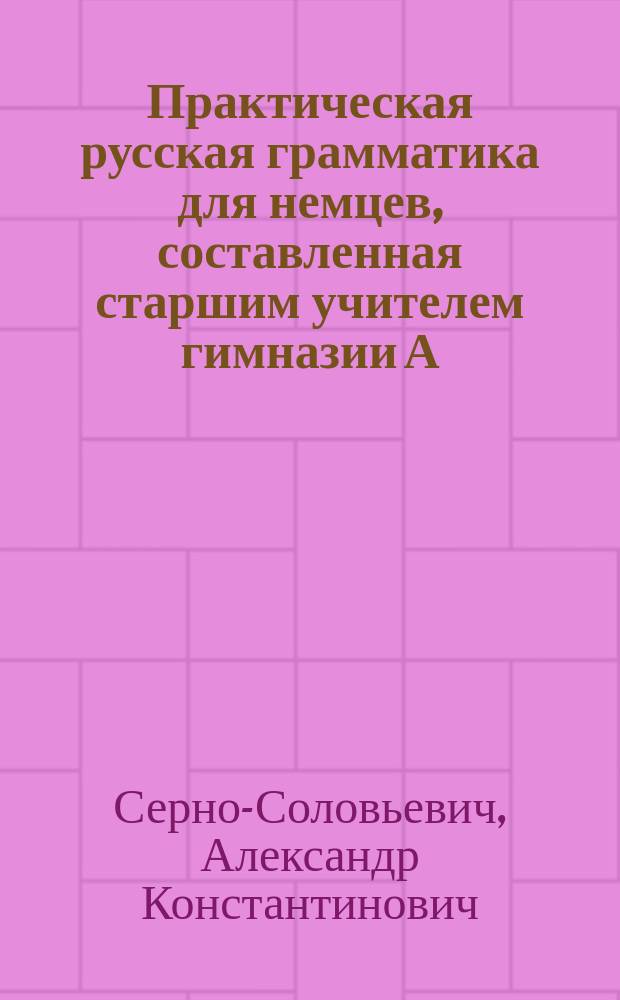 Практическая русская грамматика для немцев, составленная старшим учителем гимназии А. Серно-Соловьевичем