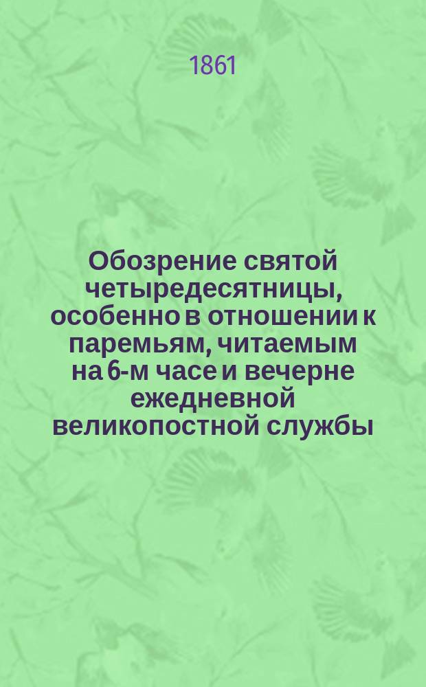 Обозрение святой четыредесятницы, особенно в отношении к паремьям, читаемым на 6-м часе и вечерне ежедневной великопостной службы, с преложением на русский язык паремий из Исайи и притчей и с присовокуплением на каждую паремью приличных размышлений в виде объяснения смысла буквального, исторического и нравоучительного