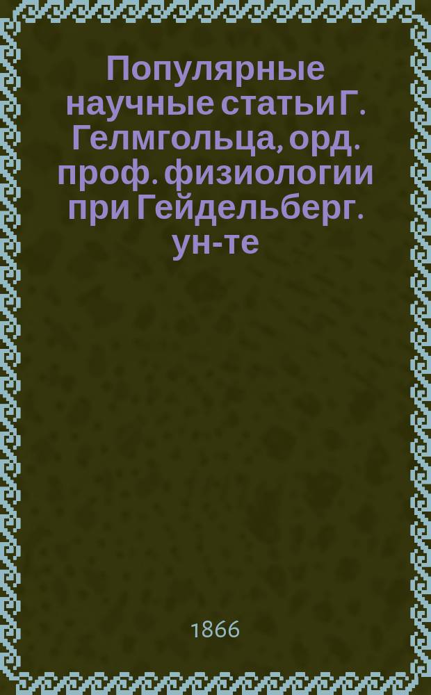 Популярные научные статьи Г. Гелмгольца, орд. проф. физиологии при Гейдельберг. ун-те : Вып. 1-. Вып. 1 : [Об отношении естествознания к системе наук вообще ; II. О естественноначальных трудах В. Гете ; III. О физиологических основаниях музыкальной гармонии ; IV. Лед и ледники]