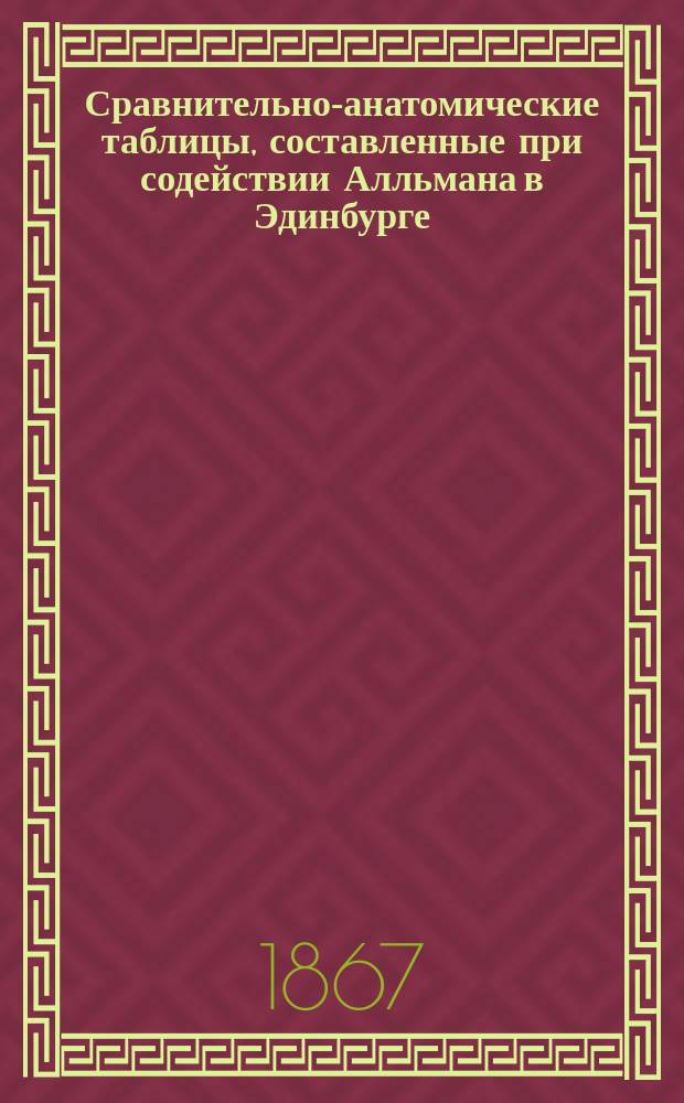 Сравнительно-анатомические таблицы, составленные при содействии Алльмана в Эдинбурге, Гегенбаура в Иене, Гукслея в Лондоне [и др.] Виктором Карусом, профессором сравнительной анатомии в Лейпциге