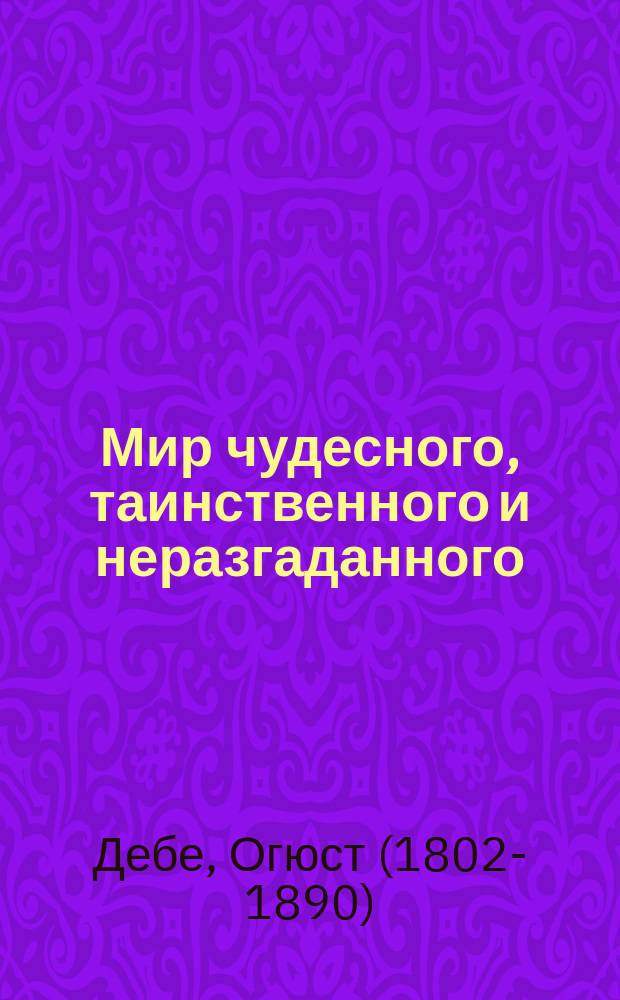 Мир чудесного, таинственного и неразгаданного : Попул. излож. тайно действующих сил человеч. природы : Пер. с нем. послед. изд