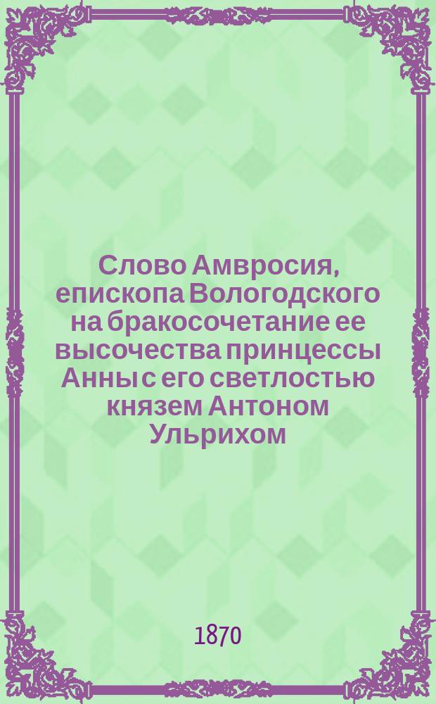Слово Амвросия, епископа Вологодского на бракосочетание ее высочества принцессы Анны с его светлостью князем Антоном Ульрихом, герцогом Брауншвейгским и Люнебургским