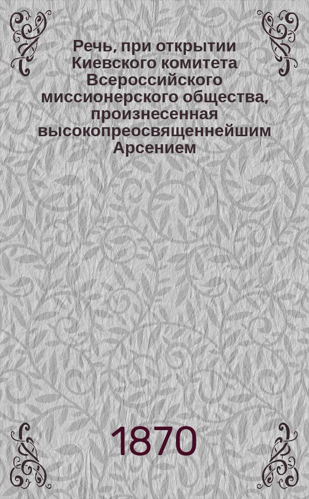 Речь, при открытии Киевского комитета Всероссийского миссионерского общества, произнесенная высокопреосвященнейшим Арсением, митрополитом Киевским и Галицким, 14-го сентября 1870 года