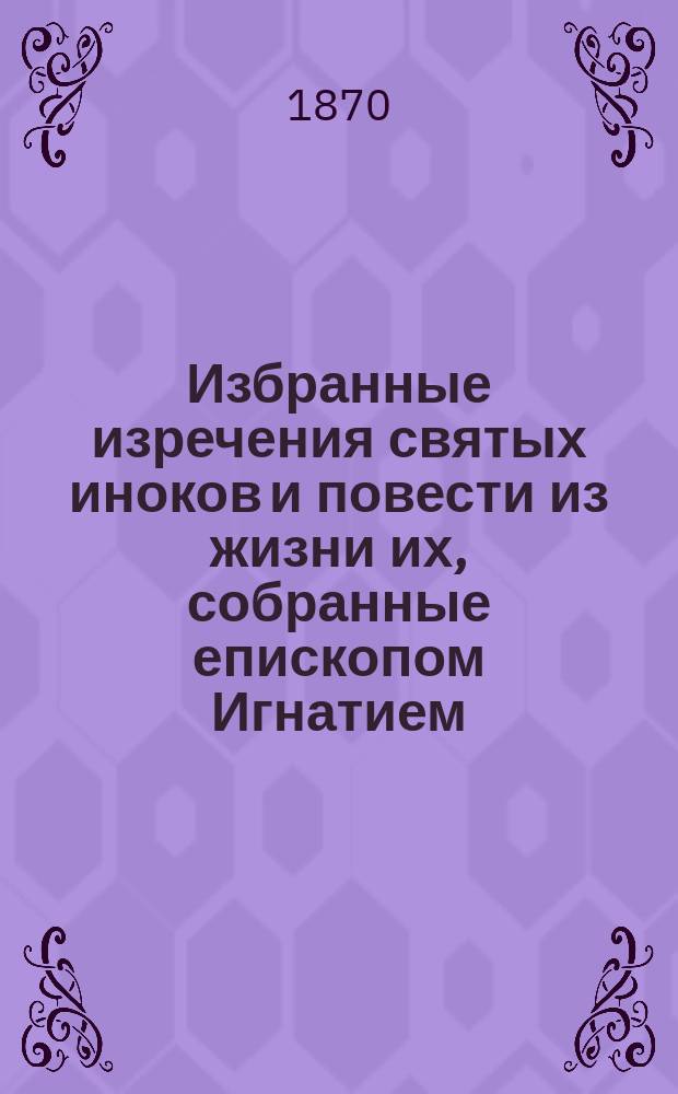 Избранные изречения святых иноков и повести из жизни их, собранные епископом Игнатием : С прил. портр. преосвящ. Игнатия (Брянчанинова) и снимка с его рукописи : "Предисловие" к первому тому аскет. опытов