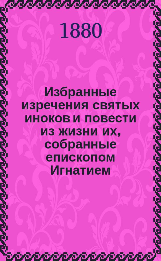Избранные изречения святых иноков и повести из жизни их, собранные епископом Игнатием : С прил. портр. преосвящ. Игнатия (Брянчанинова) и снимка с его рукописи : "Предисловие" к первому тому аскет. опытов