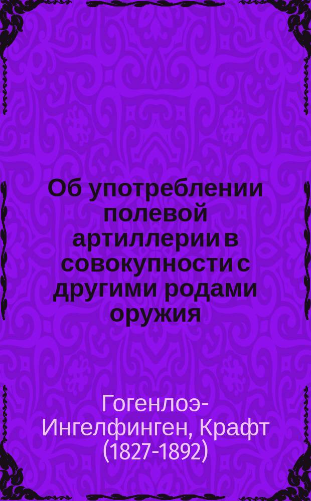 Об употреблении полевой артиллерии в совокупности с другими родами оружия : Сост. на основании лекции, чит. в Берл. воен. о-ве 18 марта 1869 г. принцем Гогенлоэ-Ингельфингеном, ген.-майором, командиром гвард. арт. бригады : Пер. с фр. из "Revue Militaire Française" 1869 г. № 9 и № 10